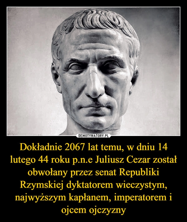 
    Dokładnie 2067 lat temu, w dniu 14 lutego 44 roku p.n.e Juliusz Cezar został obwołany przez senat Republiki Rzymskiej dyktatorem wieczystym, najwyższym kapłanem, imperatorem i ojcem ojczyzny