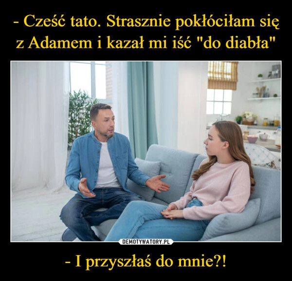 
    - Cześć tato. Strasznie pokłóciłam się z Adamem i kazał mi iść "do diabła" - I przyszłaś do mnie?!