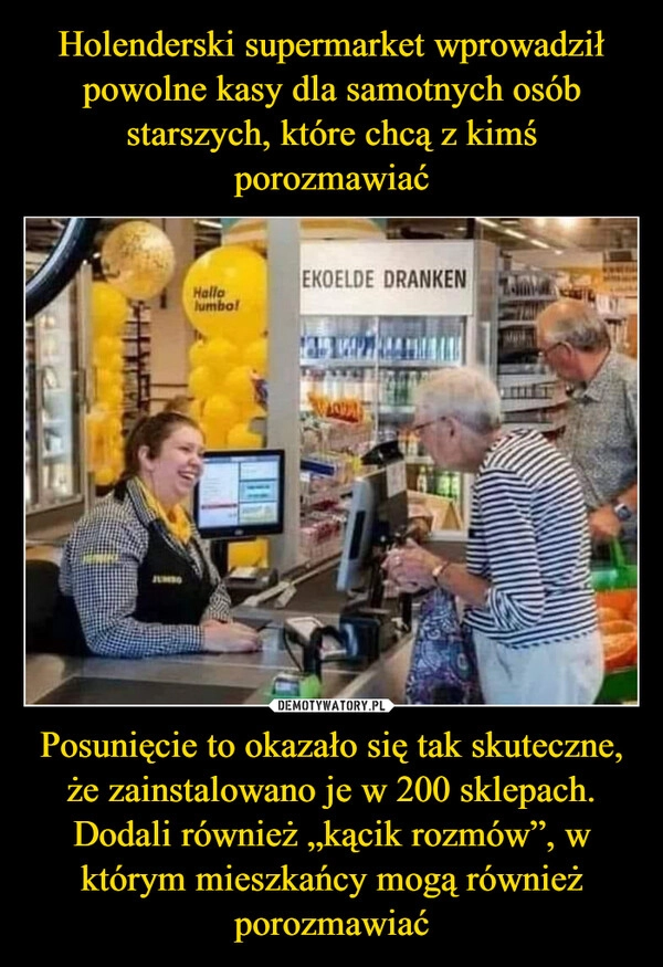 
    Holenderski supermarket wprowadził powolne kasy dla samotnych osób starszych, które chcą z kimś porozmawiać Posunięcie to okazało się tak skuteczne, że zainstalowano je w 200 sklepach. Dodali również „kącik rozmów”, w którym mieszkańcy mogą również porozmawiać