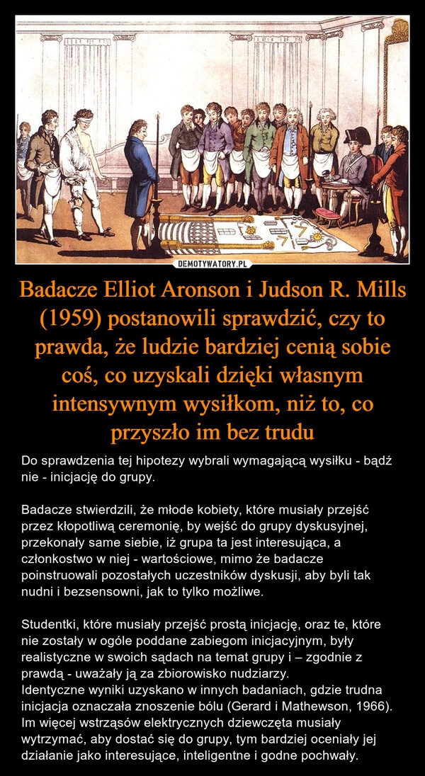 
    Badacze Elliot Aronson i Judson R. Mills (1959) postanowili sprawdzić, czy to prawda, że ludzie bardziej cenią sobie coś, co uzyskali dzięki własnym intensywnym wysiłkom, niż to, co przyszło im bez trudu