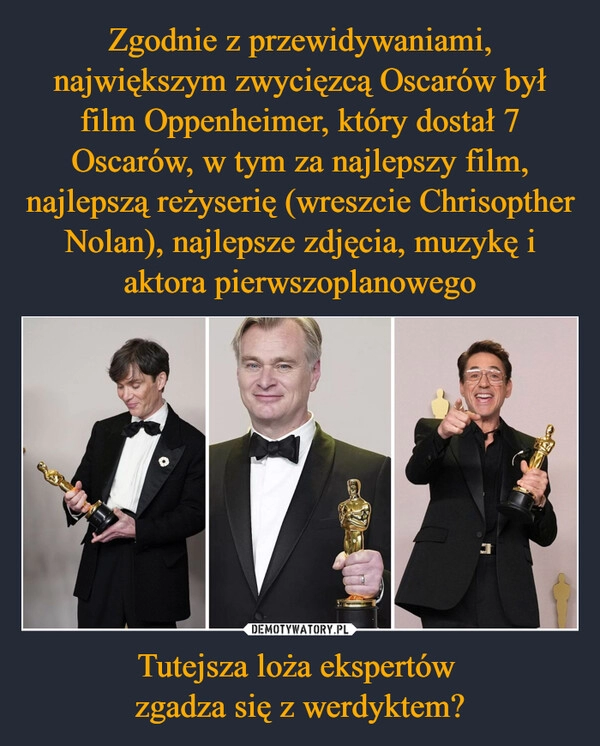 
    Zgodnie z przewidywaniami, największym zwycięzcą Oscarów był film Oppenheimer, który dostał 7 Oscarów, w tym za najlepszy film, najlepszą reżyserię (wreszcie Chrisopther Nolan), najlepsze zdjęcia, muzykę i aktora pierwszoplanowego Tutejsza loża ekspertów 
zgadza się z werdyktem?