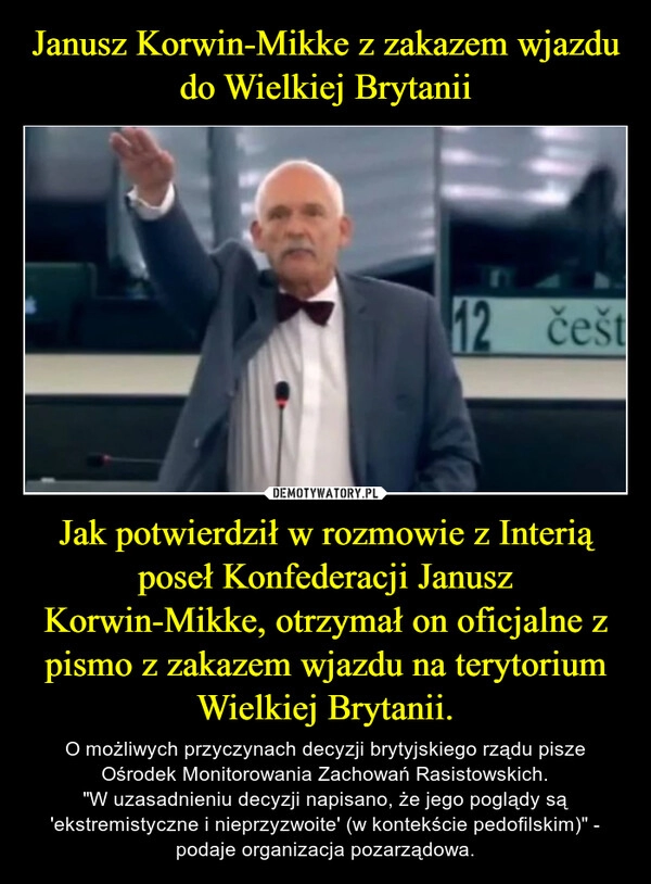 
    Janusz Korwin-Mikke z zakazem wjazdu do Wielkiej Brytanii Jak potwierdził w rozmowie z Interią poseł Konfederacji Janusz Korwin-Mikke, otrzymał on oficjalne z pismo z zakazem wjazdu na terytorium Wielkiej Brytanii.