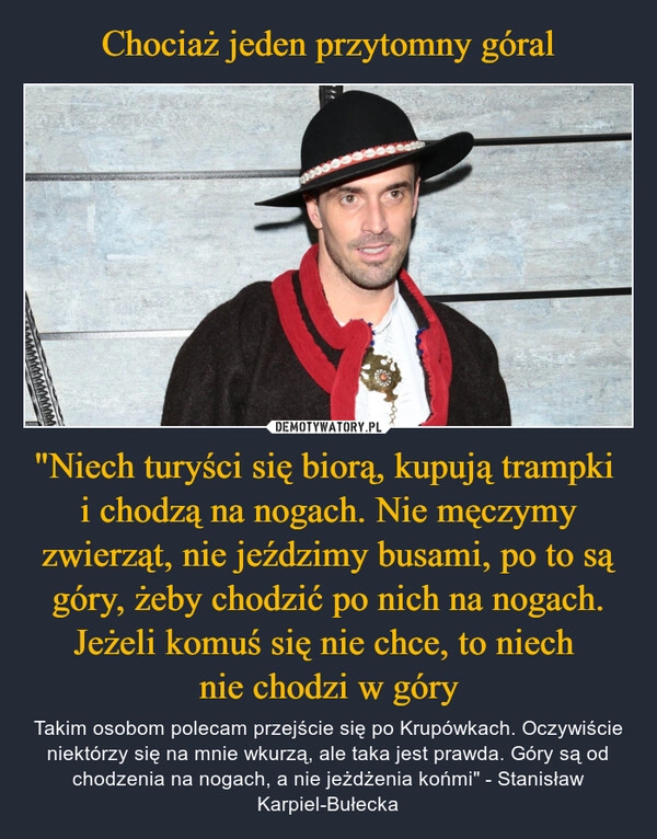 
    Chociaż jeden przytomny góral "Niech turyści się biorą, kupują trampki 
i chodzą na nogach. Nie męczymy zwierząt, nie jeździmy busami, po to są góry, żeby chodzić po nich na nogach. Jeżeli komuś się nie chce, to niech 
nie chodzi w góry