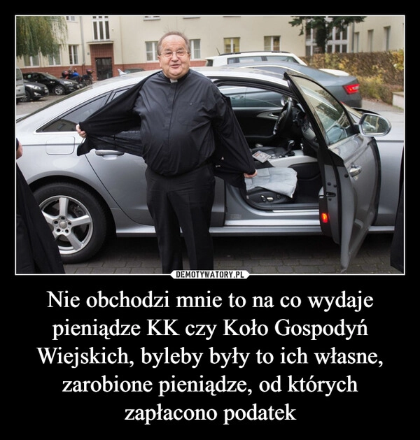 
    Nie obchodzi mnie to na co wydaje pieniądze KK czy Koło Gospodyń Wiejskich, byleby były to ich własne, zarobione pieniądze, od których zapłacono podatek