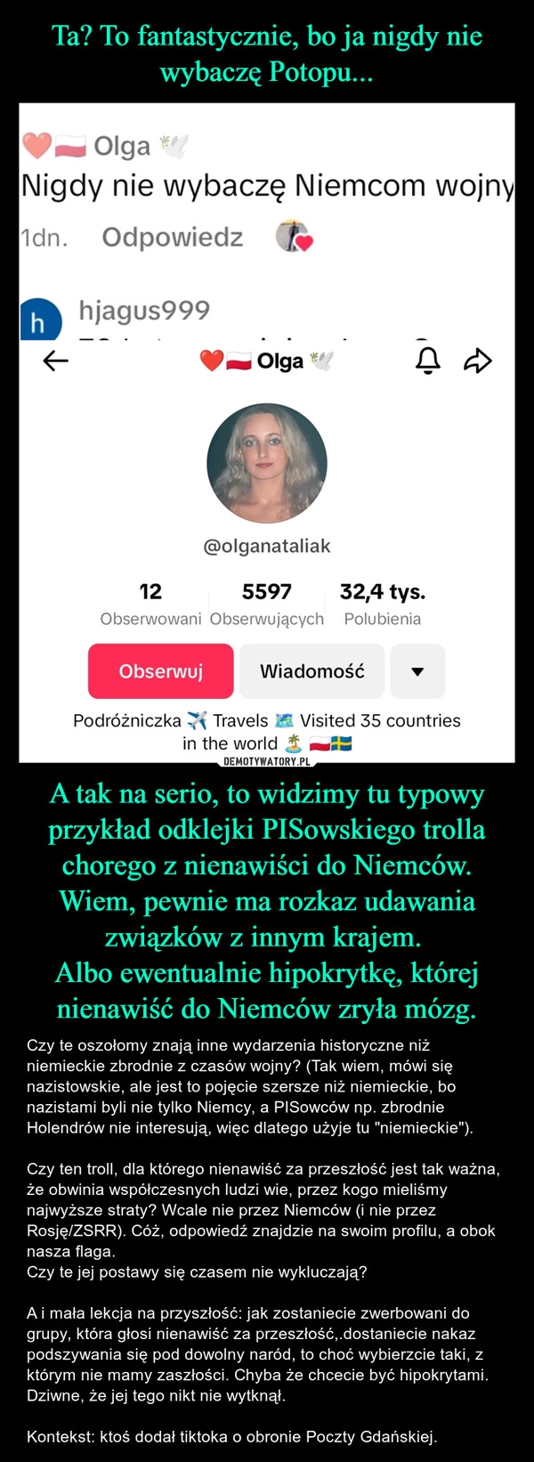 
    Ta? To fantastycznie, bo ja nigdy nie wybaczę Potopu... A tak na serio, to widzimy tu typowy przykład odklejki PISowskiego trolla chorego z nienawiści do Niemców. Wiem, pewnie ma rozkaz udawania związków z innym krajem. 
Albo ewentualnie hipokrytkę, której nienawiść do Niemców zryła mózg.