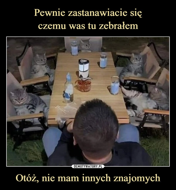 
    Pewnie zastanawiacie się
czemu was tu zebrałem Otóż, nie mam innych znajomych