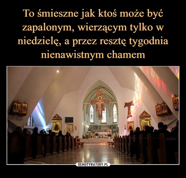 
    To śmieszne jak ktoś może być
zapalonym, wierzącym tylko w niedzielę, a przez resztę tygodnia nienawistnym chamem