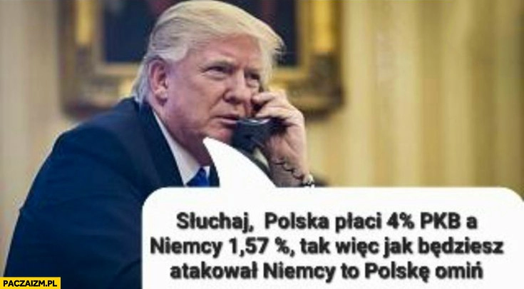 
    Trump do Putina Polska płaci 4% procent PKB Niemcy 1,57% wiec jak będziesz atakował Niemcy to Polskę omiń