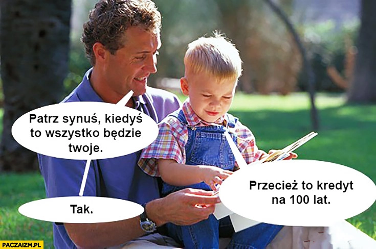 
    Patrz synu kiedyś to wszystko będzie Twoje. Przecież to kredyt na 100 lat. Tak