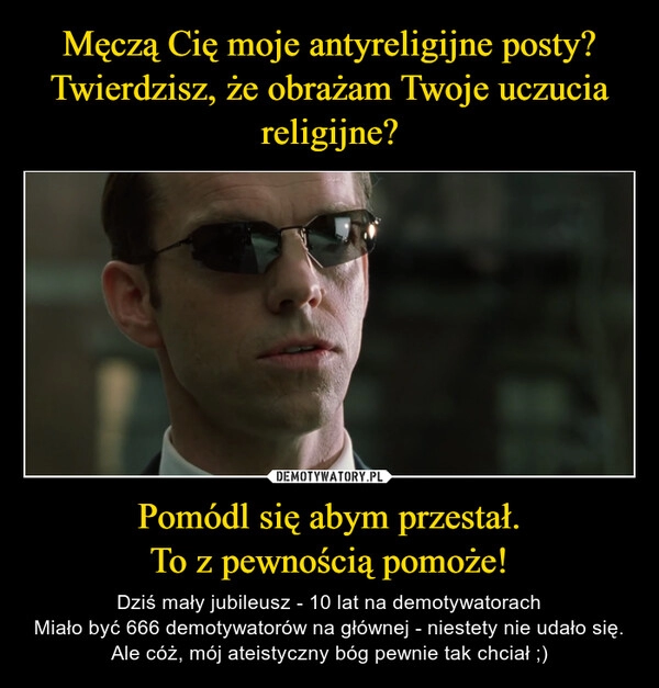 
    Męczą Cię moje antyreligijne posty?
Twierdzisz, że obrażam Twoje uczucia religijne? Pomódl się abym przestał.
To z pewnością pomoże!