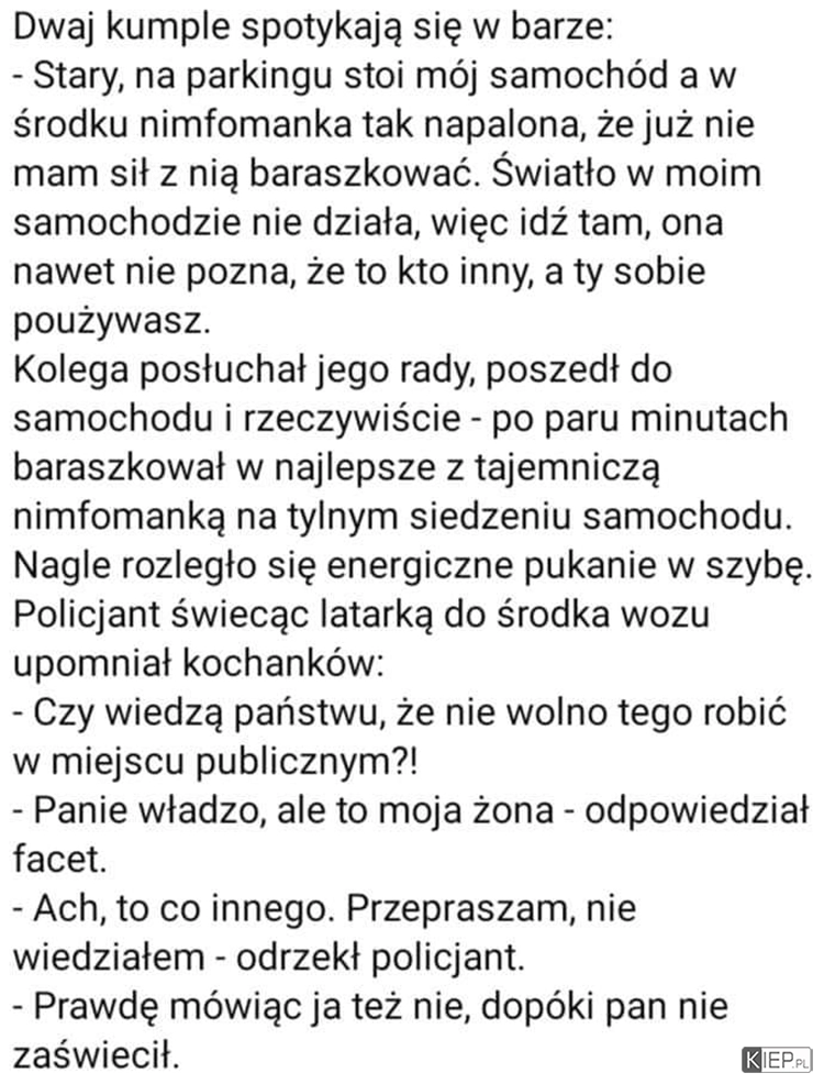 
    Dwaj kumpie spotykają się w barze. -Stary, na parkingu stoi mój samochód, a w środku...