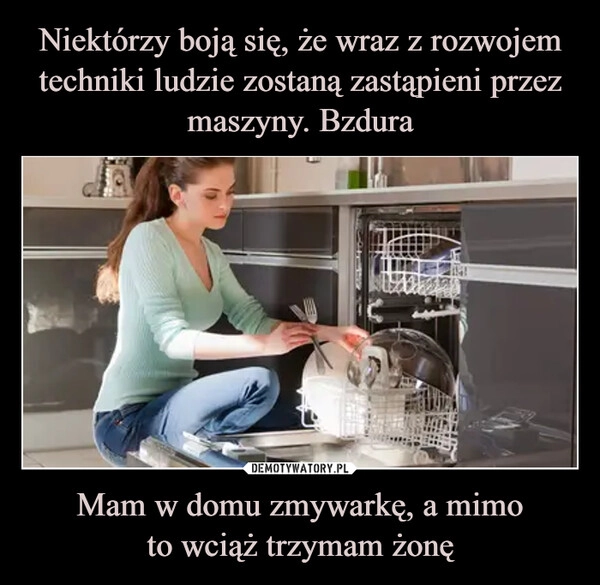 
    Niektórzy boją się, że wraz z rozwojem techniki ludzie zostaną zastąpieni przez maszyny. Bzdura Mam w domu zmywarkę, a mimo
to wciąż trzymam żonę