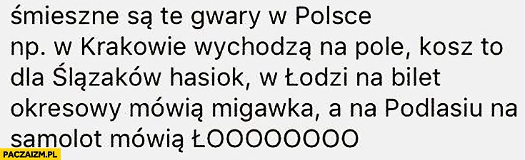 
    Śmieszne są te gwary w Polsce: w Krakowie wychodzą na pole, w Łodzi na bilet okresowy mówią migawka a na Podlasiu na samolot mówią łoooooo
