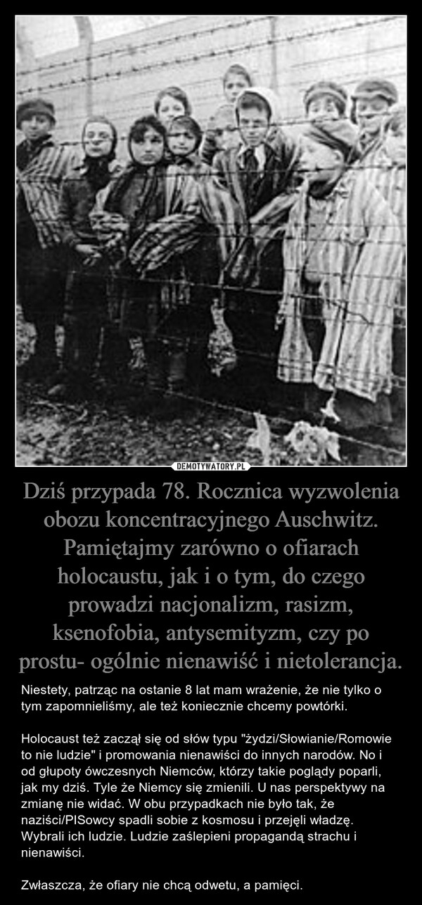 
    Dziś przypada 78. Rocznica wyzwolenia obozu koncentracyjnego Auschwitz. Pamiętajmy zarówno o ofiarach holocaustu, jak i o tym, do czego prowadzi nacjonalizm, rasizm, ksenofobia, antysemityzm, czy po prostu- ogólnie nienawiść i nietolerancja. 