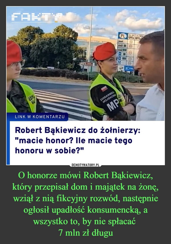 
    O honorze mówi Robert Bąkiewicz, który przepisał dom i majątek na żonę, wziął z nią fikcyjny rozwód, następnie ogłosił upadłość konsumencką, a wszystko to, by nie spłacać 
7 mln zł długu