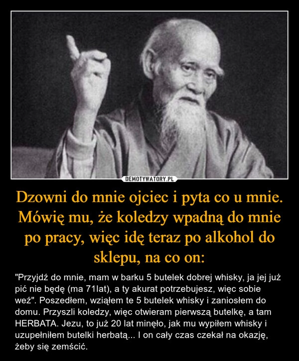 
    Dzowni do mnie ojciec i pyta co u mnie. Mówię mu, że koledzy wpadną do mnie po pracy, więc idę teraz po alkohol do sklepu, na co on: