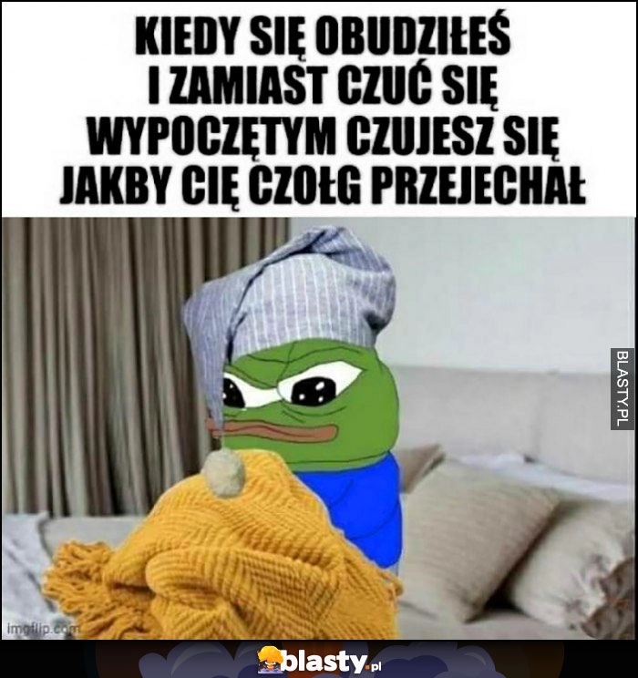 
    Żaba Pepe kiedy się obudziłeś i zamiast czuć się wypoczętym czujesz się jakby Cię czołg przejechał