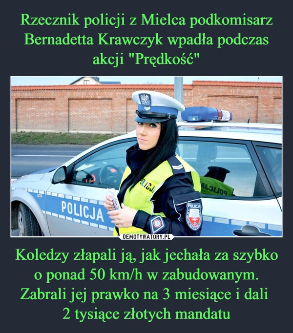 
    Rzecznik policji z Mielca podkomisarz Bernadetta Krawczyk wpadła podczas akcji "Prędkość" Koledzy złapali ją, jak jechała za szybko o ponad 50 km/h w zabudowanym. Zabrali jej prawko na 3 miesiące i dali 
2 tysiące złotych mandatu