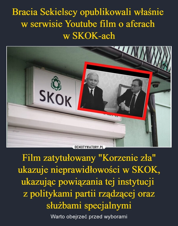 
    Bracia Sekielscy opublikowali właśnie 
w serwisie Youtube film o aferach 
w SKOK-ach Film zatytułowany "Korzenie zła" ukazuje nieprawidłowości w SKOK, ukazując powiązania tej instytucji 
z politykami partii rządzącej oraz
służbami specjalnymi