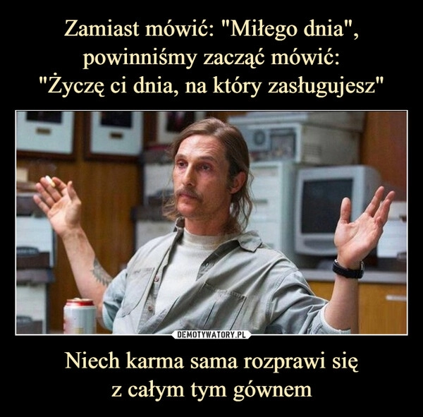 
    Zamiast mówić: "Miłego dnia", powinniśmy zacząć mówić:
"Życzę ci dnia, na który zasługujesz" Niech karma sama rozprawi się
z całym tym gównem