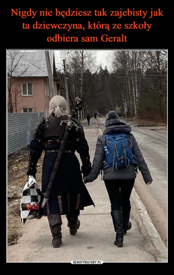 
    Nigdy nie będziesz tak zajebisty jak ta dziewczyna, którą ze szkoły odbiera sam Geralt