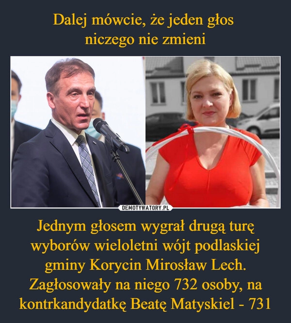 
    Dalej mówcie, że jeden głos 
niczego nie zmieni Jednym głosem wygrał drugą turę wyborów wieloletni wójt podlaskiej gminy Korycin Mirosław Lech. Zagłosowały na niego 732 osoby, na kontrkandydatkę Beatę Matyskiel - 731