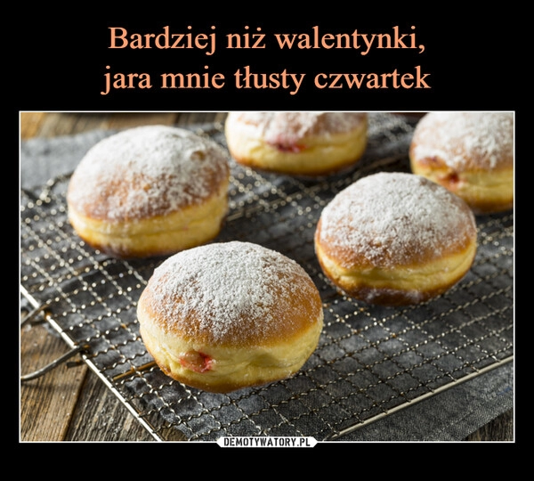 
    Bardziej niż walentynki,
jara mnie tłusty czwartek