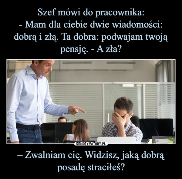 
    Szef mówi do pracownika:
- Mam dla ciebie dwie wiadomości: dobrą i złą. Ta dobra: podwajam twoją pensję. - A zła? – Zwalniam cię. Widzisz, jaką dobrą posadę straciłeś?