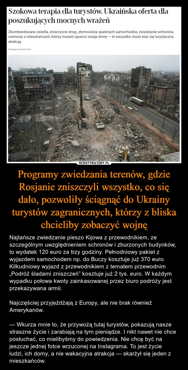 
    Programy zwiedzania terenów, gdzie Rosjanie zniszczyli wszystko, co się dało, pozwoliły ściągnąć do Ukrainy turystów zagranicznych, którzy z bliska chcieliby zobaczyć wojnę