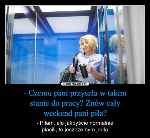 
    - Czemu pani przyszła w takim
stanie do pracy? Znów cały
weekend pani piła?