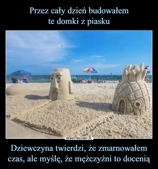 
    Przez cały dzień budowałem
te domki z piasku Dziewczyna twierdzi, że zmarnowałem czas, ale myślę, że mężczyźni to docenią