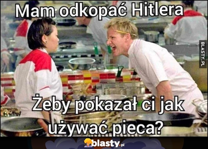 
    Gordon Ramsay mam odkopać hitlera, żeby pokazał ci jak używać pieca?