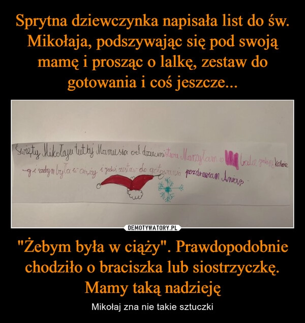 
    Sprytna dziewczynka napisała list do św. Mikołaja, podszywając się pod swoją mamę i prosząc o lalkę, zestaw do gotowania i coś jeszcze... "Żebym była w ciąży". Prawdopodobnie chodziło o braciszka lub siostrzyczkę. Mamy taką nadzieję