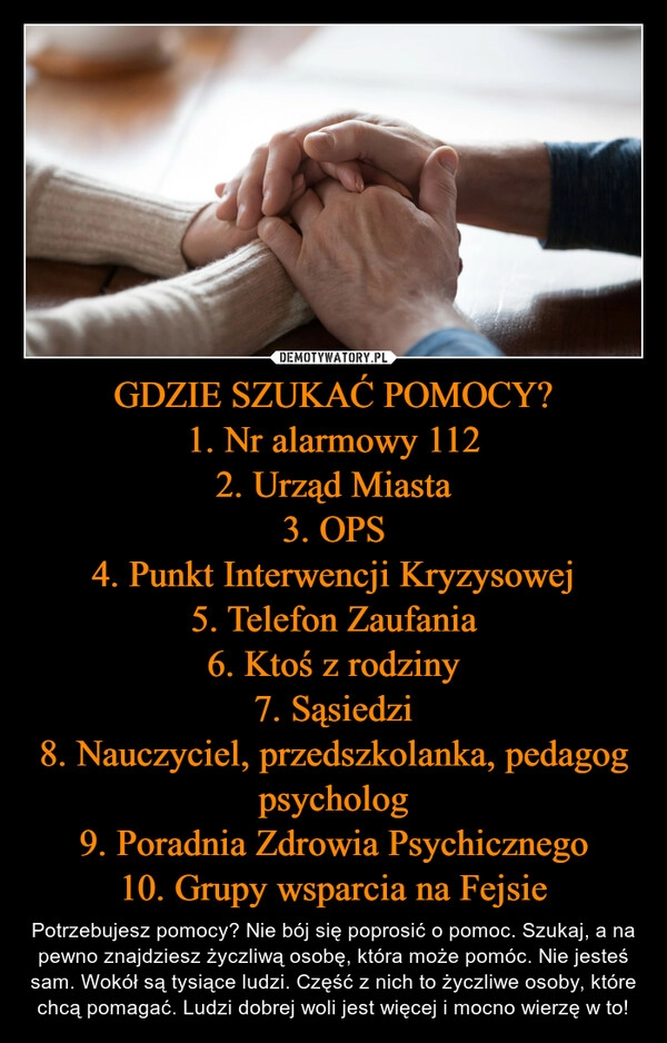 
    GDZIE SZUKAĆ POMOCY?
1. Nr alarmowy 112
2. Urząd Miasta
3. OPS
4. Punkt Interwencji Kryzysowej
5. Telefon Zaufania
6. Ktoś z rodziny
7. Sąsiedzi
8. Nauczyciel, przedszkolanka, pedagog psycholog
9. Poradnia Zdrowia Psychicznego
10. Grupy wsparcia na Fejsie