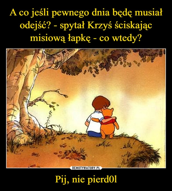 
    A co jeśli pewnego dnia będę musiał odejść? - spytał Krzyś ściskając misiową łapkę - co wtedy? Pij, nie pierd0l