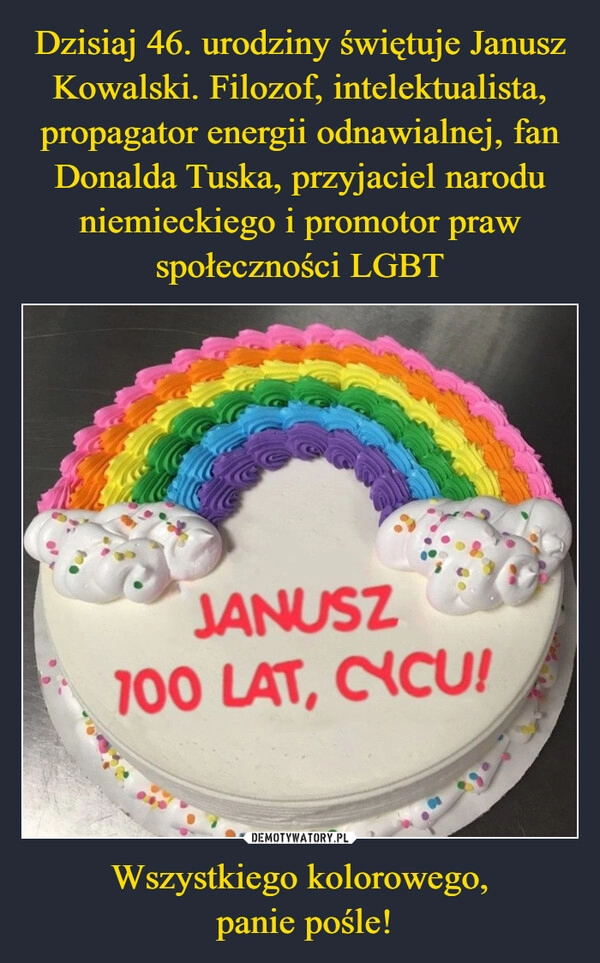 
    Dzisiaj 46. urodziny świętuje Janusz Kowalski. Filozof, intelektualista, propagator energii odnawialnej, fan Donalda Tuska, przyjaciel narodu niemieckiego i promotor praw społeczności LGBT Wszystkiego kolorowego,
 panie pośle!