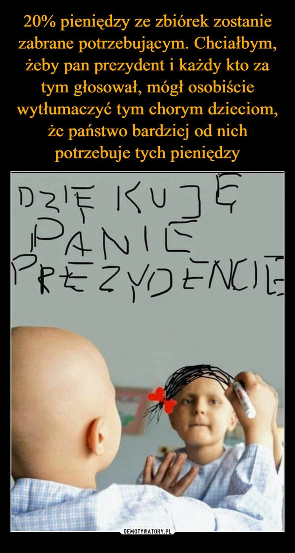 
    20% pieniędzy ze zbiórek zostanie zabrane potrzebującym. Chciałbym, żeby pan prezydent i każdy kto za tym głosował, mógł osobiście wytłumaczyć tym chorym dzieciom, że państwo bardziej od nich potrzebuje tych pieniędzy