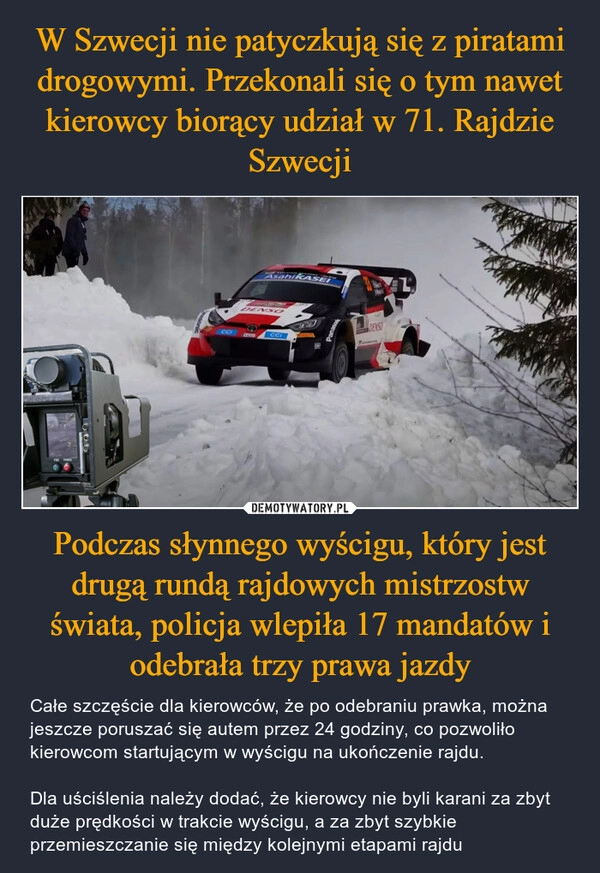 
    W Szwecji nie patyczkują się z piratami drogowymi. Przekonali się o tym nawet kierowcy biorący udział w 71. Rajdzie Szwecji Podczas słynnego wyścigu, który jest drugą rundą rajdowych mistrzostw świata, policja wlepiła 17 mandatów i odebrała trzy prawa jazdy