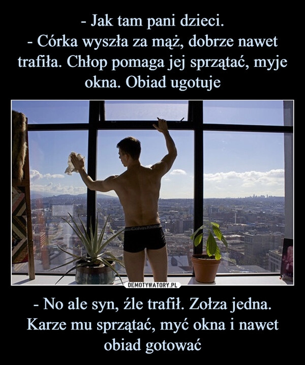 
    - Jak tam pani dzieci.
- Córka wyszła za mąż, dobrze nawet trafiła. Chłop pomaga jej sprzątać, myje okna. Obiad ugotuje - No ale syn, źle trafił. Zołza jedna. Karze mu sprzątać, myć okna i nawet obiad gotować