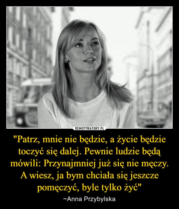 
    "Patrz, mnie nie będzie, a życie będzie toczyć się dalej. Pewnie ludzie będą mówili: Przynajmniej już się nie męczy. A wiesz, ja bym chciała się jeszcze pomęczyć, byle tylko żyć"