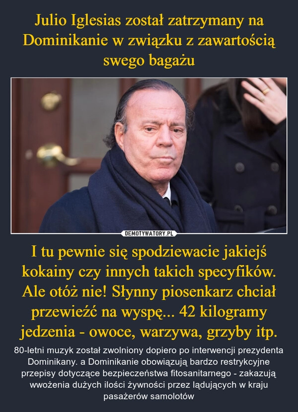 
    Julio Iglesias został zatrzymany na Dominikanie w związku z zawartością swego bagażu I tu pewnie się spodziewacie jakiejś kokainy czy innych takich specyfików. Ale otóż nie! Słynny piosenkarz chciał przewieźć na wyspę... 42 kilogramy jedzenia - owoce, warzywa, grzyby itp.