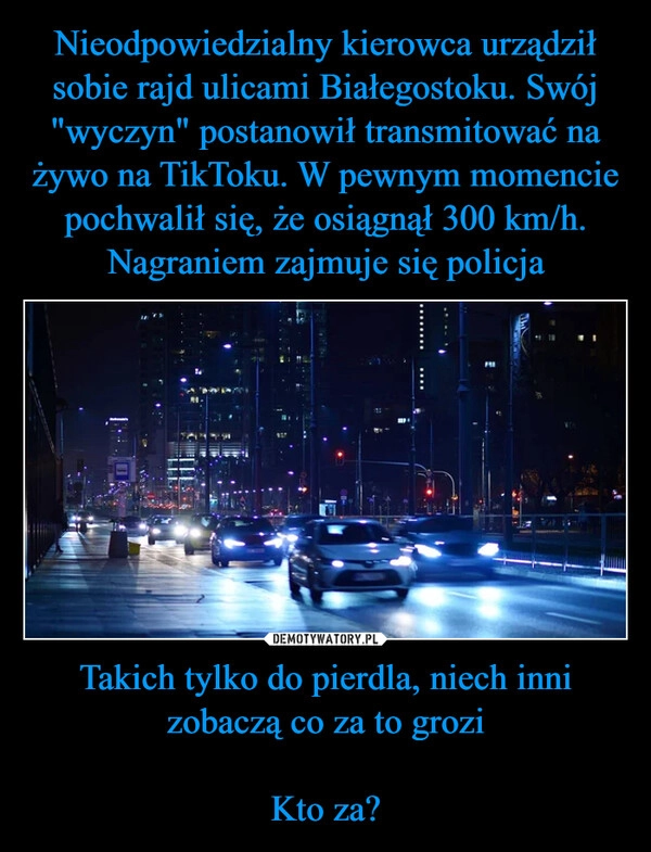 
    Nieodpowiedzialny kierowca urządził sobie rajd ulicami Białegostoku. Swój "wyczyn" postanowił transmitować na żywo na TikToku. W pewnym momencie pochwalił się, że osiągnął 300 km/h. Nagraniem zajmuje się policja Takich tylko do pierdla, niech inni zobaczą co za to grozi

Kto za?