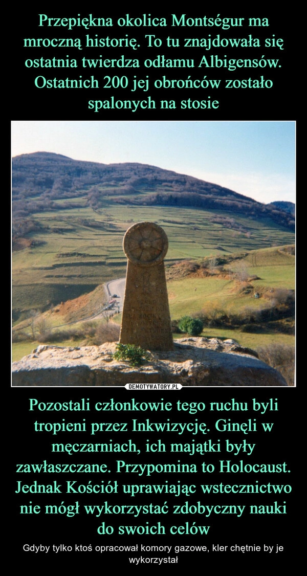 
    Przepiękna okolica Montségur ma mroczną historię. To tu znajdowała się ostatnia twierdza odłamu Albigensów. Ostatnich 200 jej obrońców zostało spalonych na stosie Pozostali członkowie tego ruchu byli tropieni przez Inkwizycję. Ginęli w męczarniach, ich majątki były zawłaszczane. Przypomina to Holocaust. Jednak Kościół uprawiając wstecznictwo nie mógł wykorzystać zdobyczny nauki do swoich celów