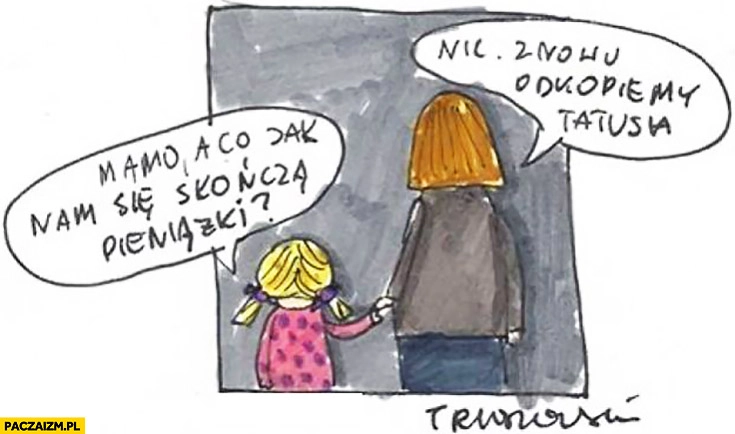 
    Mamo, a co jak nam się skończą pieniążki? Nic, znowu odkopiemy tatusia