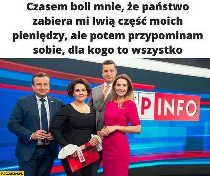 
    Czasami boli mnie, że państwo zabiera mi lwią cześć moich pieniędzy, ale potem przypominam sobie dla kogo to wszystko tvp info tvpis