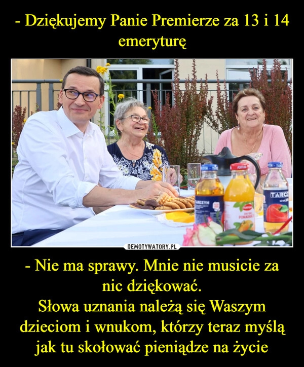 
    - Dziękujemy Panie Premierze za 13 i 14 emeryturę - Nie ma sprawy. Mnie nie musicie za nic dziękować.
Słowa uznania należą się Waszym dzieciom i wnukom, którzy teraz myślą jak tu skołować pieniądze na życie