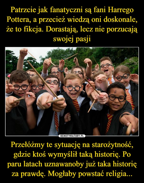 
    Patrzcie jak fanatyczni są fani Harrego Pottera, a przecież wiedzą oni doskonale, że to fikcja. Dorastają, lecz nie porzucają swojej pasji Przełóżmy te sytuację na starożytność, gdzie ktoś wymyślił taką historię. Po paru latach uznawanoby już taka historię za prawdę. Mogłaby powstać religia...