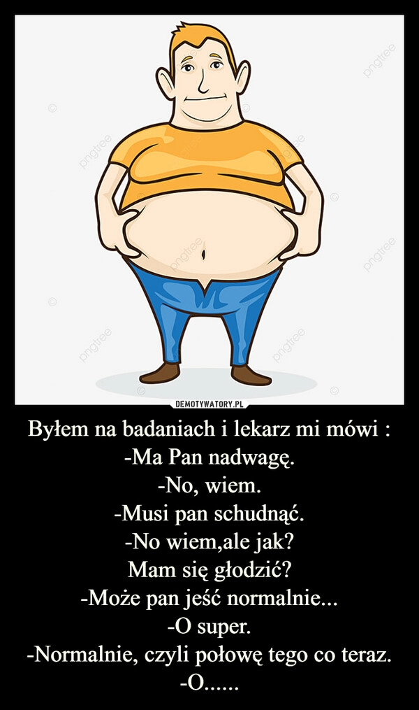 
    Byłem na badaniach i lekarz mi mówi :
-Ma Pan nadwagę.
-No, wiem.
-Musi pan schudnąć.
-No wiem,ale jak?
Mam się głodzić?
-Może pan jeść normalnie...
-O super.
-Normalnie, czyli połowę tego co teraz.
-O......