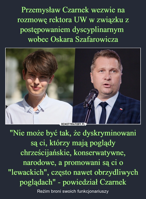 
    Przemysław Czarnek wezwie na rozmowę rektora UW w związku z postępowaniem dyscyplinarnym 
wobec Oskara Szafarowicza "Nie może być tak, że dyskryminowani są ci, którzy mają poglądy chrześcijańskie, konserwatywne, narodowe, a promowani są ci o "lewackich", często nawet obrzydliwych poglądach" - powiedział Czarnek