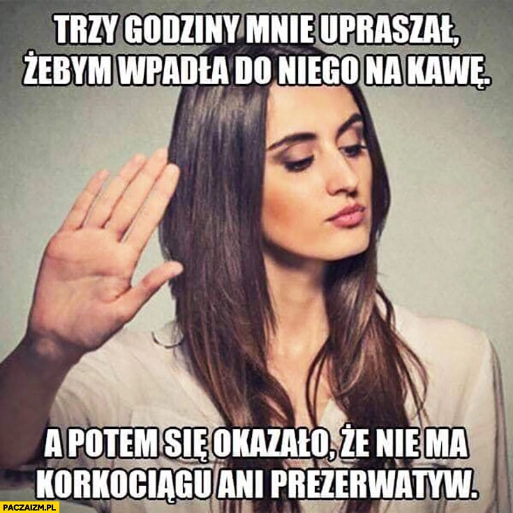
    Trzy godziny mnie upraszał żebym wpadła do niego na kawę a potem się okazało, że nie ma korkociągu ani gumek